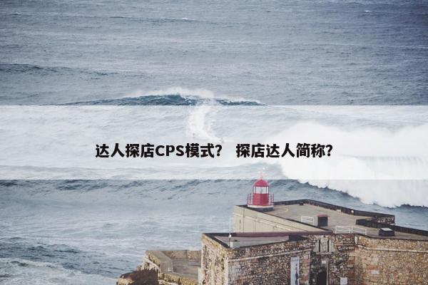 达人探店CPS模式？ 探店达人简称？