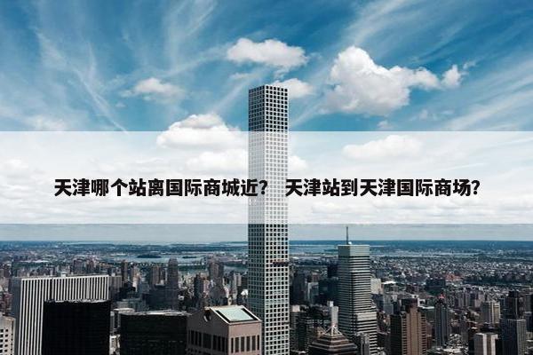 天津哪个站离国际商城近？ 天津站到天津国际商场？