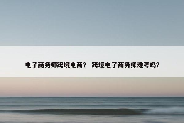 电子商务师跨境电商？ 跨境电子商务师难考吗？