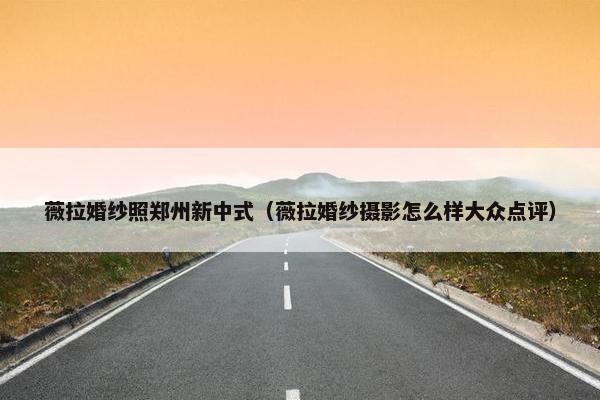 薇拉婚纱照郑州新中式（薇拉婚纱摄影怎么样大众点评）