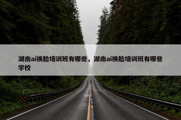 湖南ai换脸培训班有哪些，湖南ai换脸培训班有哪些学校
