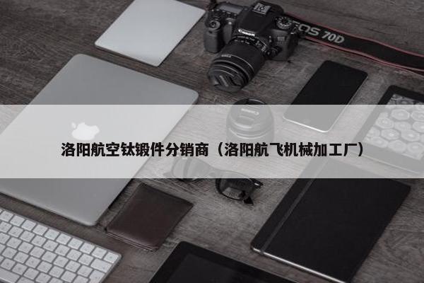 洛阳航空钛锻件分销商（洛阳航飞机械加工厂）