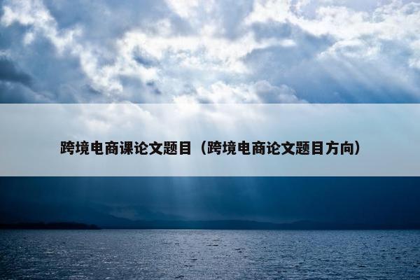 跨境电商课论文题目（跨境电商论文题目方向）