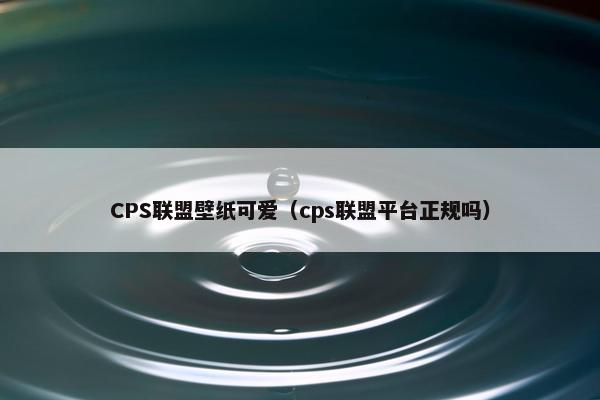 CPS联盟壁纸可爱（cps联盟平台正规吗）