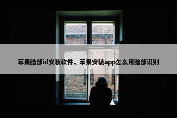 苹果脸部id安装软件，苹果安装app怎么用脸部识别
