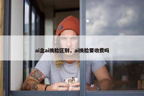 ai盒ai换脸区别，ai换脸要收费吗