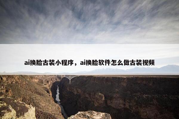 ai换脸古装小程序，ai换脸软件怎么做古装视频