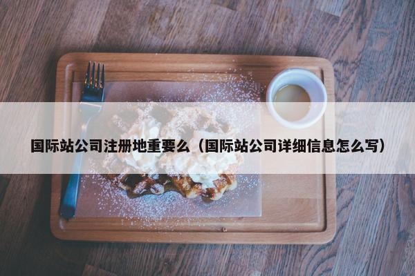 国际站公司注册地重要么（国际站公司详细信息怎么写）