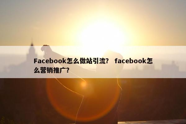 Facebook怎么做站引流？ facebook怎么营销推广？