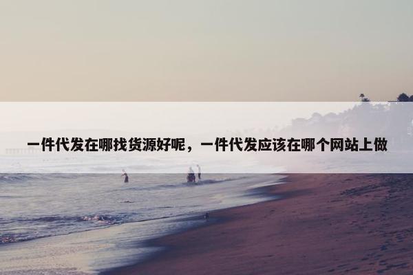 一件代发在哪找货源好呢，一件代发应该在哪个网站上做