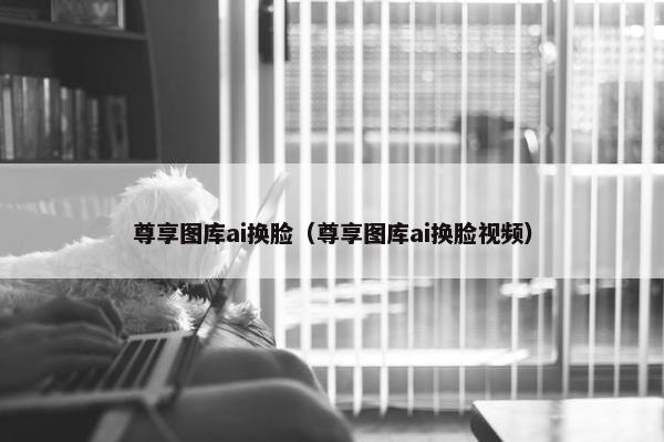 尊享图库ai换脸（尊享图库ai换脸视频）