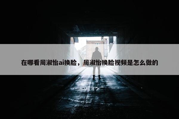 在哪看周淑怡ai换脸，周淑怡换脸视频是怎么做的