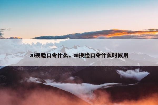 ai换脸口令什么，ai换脸口令什么时候用