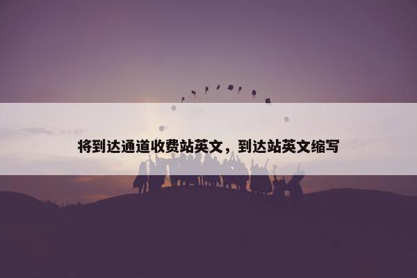 将到达通道收费站英文，到达站英文缩写