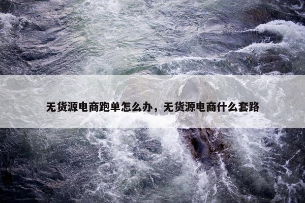 无货源电商跑单怎么办，无货源电商什么套路