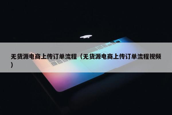 无货源电商上传订单流程（无货源电商上传订单流程视频）