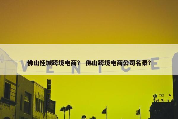 佛山桂城跨境电商？ 佛山跨境电商公司名录？