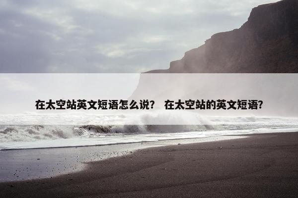 在太空站英文短语怎么说？ 在太空站的英文短语？