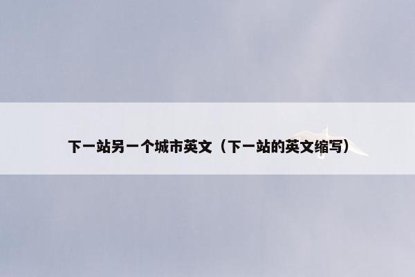 下一站另一个城市英文（下一站的英文缩写）