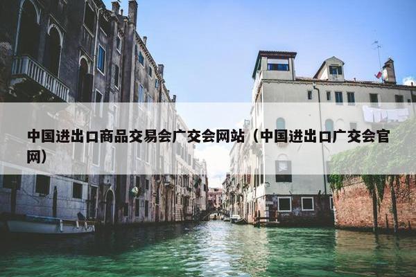 中国进出口商品交易会广交会网站（中国进出口广交会官网）