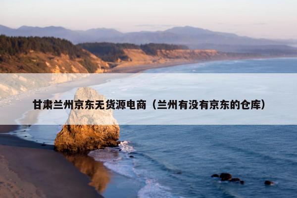 甘肃兰州京东无货源电商（兰州有没有京东的仓库）