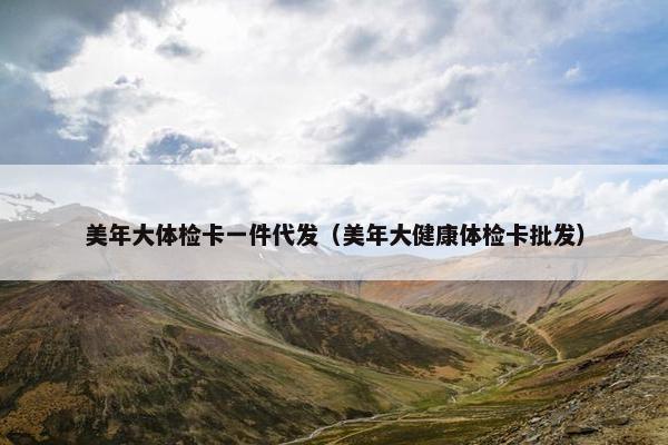 美年大体检卡一件代发（美年大健康体检卡批发）