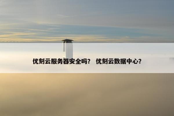 优刻云服务器安全吗？ 优刻云数据中心？