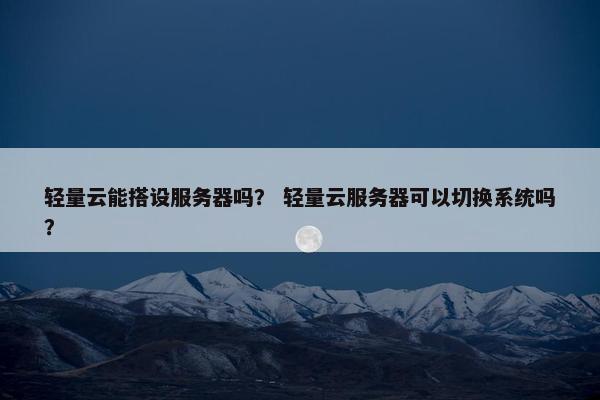 轻量云能搭设服务器吗？ 轻量云服务器可以切换系统吗？
