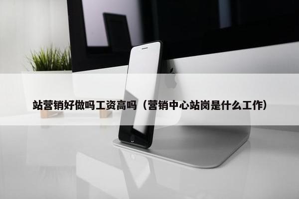 站营销好做吗工资高吗（营销中心站岗是什么工作）