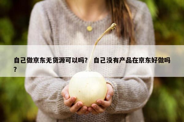 自己做京东无货源可以吗？ 自己没有产品在京东好做吗？