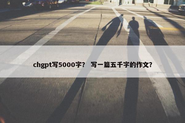 chgpt写5000字？ 写一篇五千字的作文？