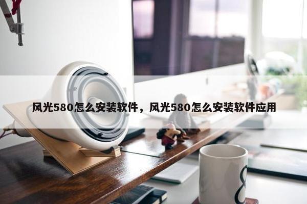 风光580怎么安装软件，风光580怎么安装软件应用