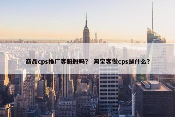 商品cps推广客服假吗？ 淘宝客做cps是什么？
