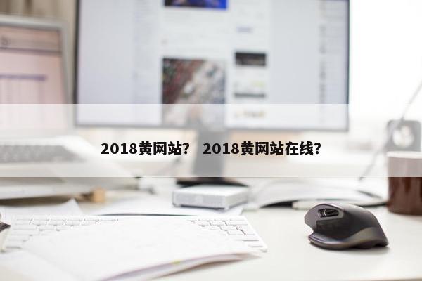 2018黄网站？ 2018黄网站在线？