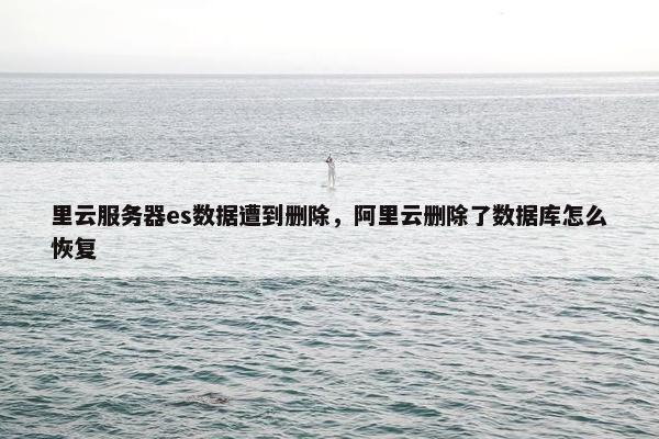 里云服务器es数据遭到删除，阿里云删除了数据库怎么恢复