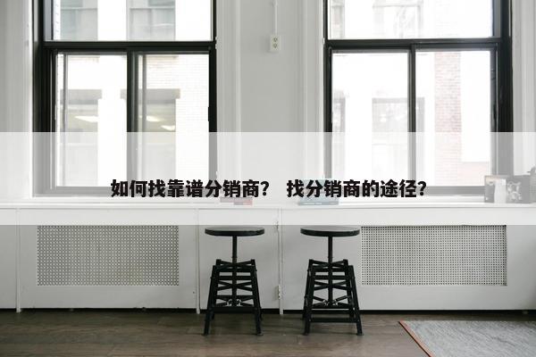 如何找靠谱分销商？ 找分销商的途径？