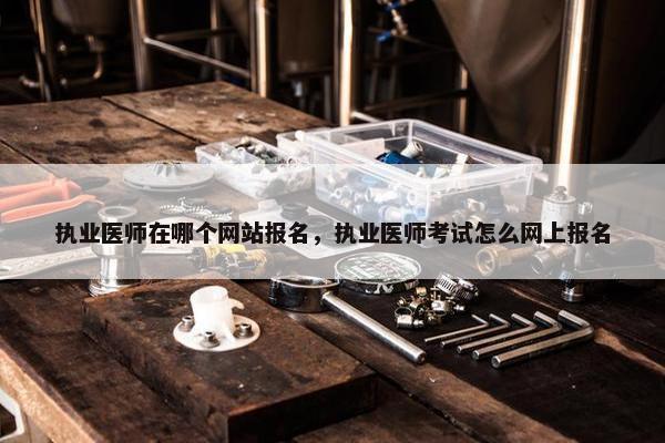 执业医师在哪个网站报名，执业医师考试怎么网上报名