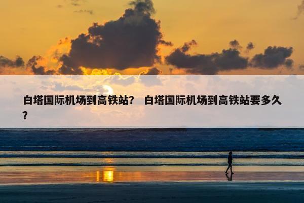 白塔国际机场到高铁站？ 白塔国际机场到高铁站要多久？