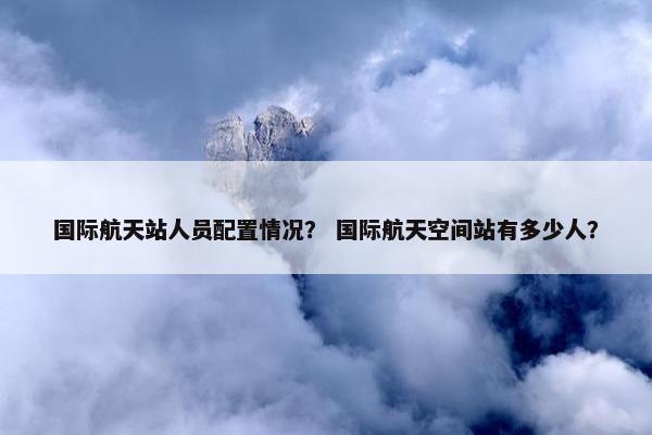 国际航天站人员配置情况？ 国际航天空间站有多少人？