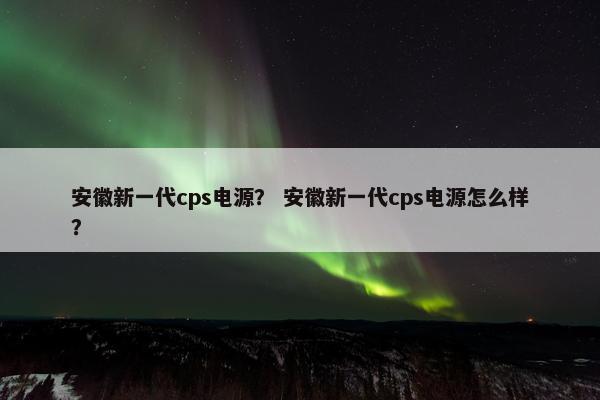 安徽新一代cps电源？ 安徽新一代cps电源怎么样？