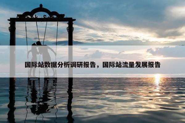 国际站数据分析调研报告，国际站流量发展报告