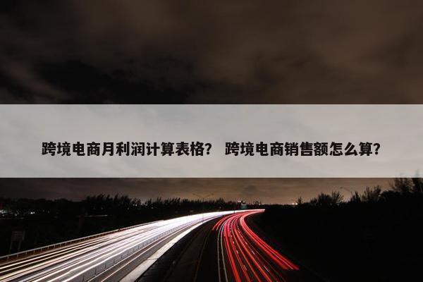 跨境电商月利润计算表格？ 跨境电商销售额怎么算？