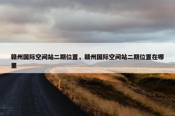 赣州国际空间站二期位置，赣州国际空间站二期位置在哪里