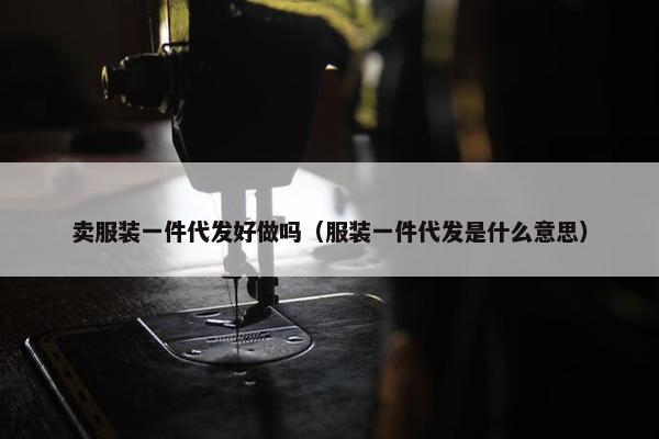 卖服装一件代发好做吗（服装一件代发是什么意思）