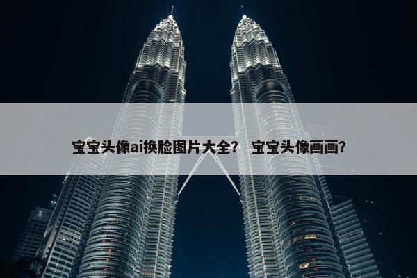 宝宝头像ai换脸图片大全？ 宝宝头像画画？