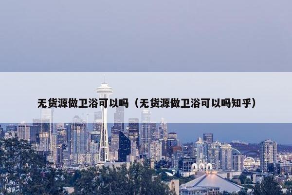 无货源做卫浴可以吗（无货源做卫浴可以吗知乎）