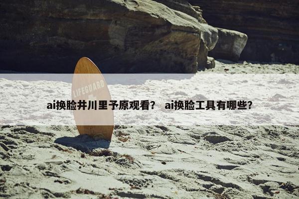 ai换脸井川里予原观看？ ai换脸工具有哪些？