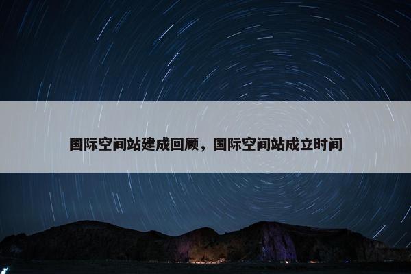 国际空间站建成回顾，国际空间站成立时间