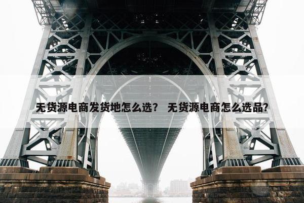 无货源电商发货地怎么选？ 无货源电商怎么选品？