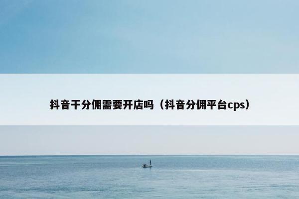 抖音干分佣需要开店吗（抖音分佣平台cps）